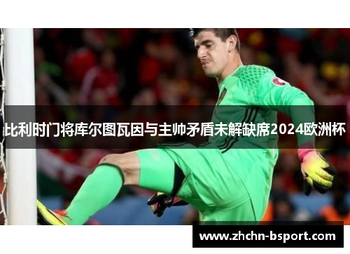 比利时门将库尔图瓦因与主帅矛盾未解缺席2024欧洲杯 比利时门将库尔图瓦因与主帅矛盾未解缺席2024欧洲杯